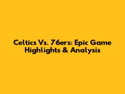 Celtics Vs. 76ers: Epic Game Highlights & Analysis