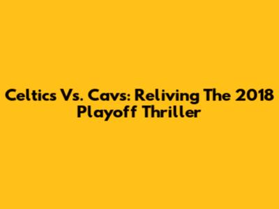 Celtics Vs. Cavs: Reliving The 2018 Playoff Thriller