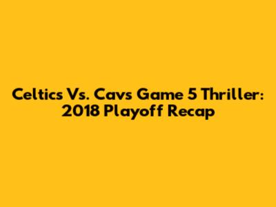 Celtics Vs. Cavs Game 5 Thriller: 2018 Playoff Recap