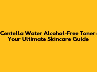 Centella Water Alcohol-Free Toner: Your Ultimate Skincare Guide