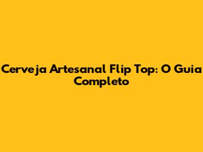 Cerveja Artesanal Flip Top: O Guia Completo