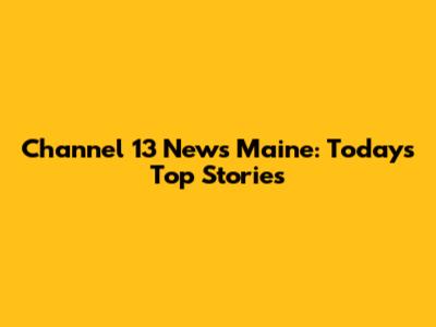 Channel 13 News Maine: Today's Top Stories