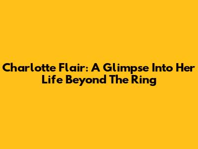 Charlotte Flair: A Glimpse Into Her Life Beyond The Ring