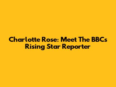 Charlotte Rose: Meet The BBC's Rising Star Reporter