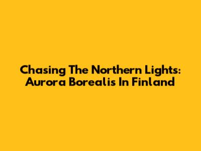 Chasing The Northern Lights: Aurora Borealis In Finland