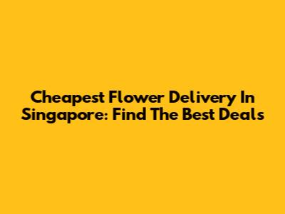 Cheapest Flower Delivery In Singapore: Find The Best Deals