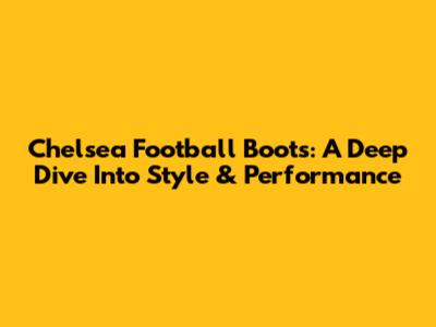 Chelsea Football Boots: A Deep Dive Into Style & Performance