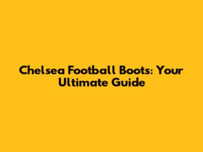 Chelsea Football Boots: Your Ultimate Guide