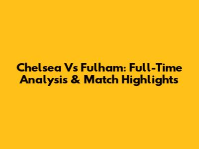 Chelsea Vs Fulham: Full-Time Analysis & Match Highlights