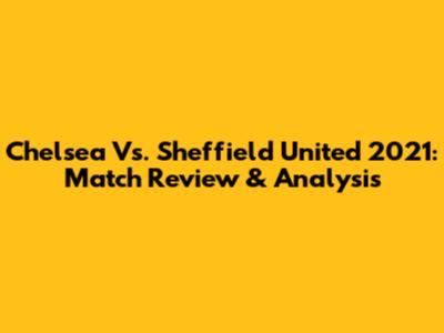 Chelsea Vs. Sheffield United 2021: Match Review & Analysis