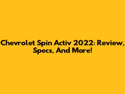 Chevrolet Spin Activ 2022: Review, Specs, And More!