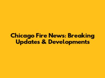 Chicago Fire News: Breaking Updates & Developments