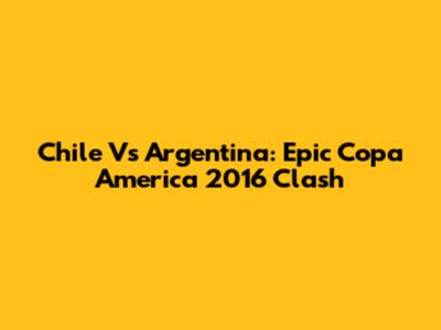 Chile Vs Argentina: Epic Copa America 2016 Clash