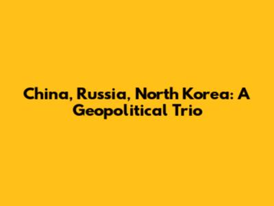 China, Russia, North Korea: A Geopolitical Trio