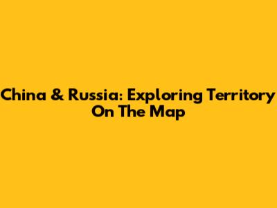 China & Russia: Exploring Territory On The Map