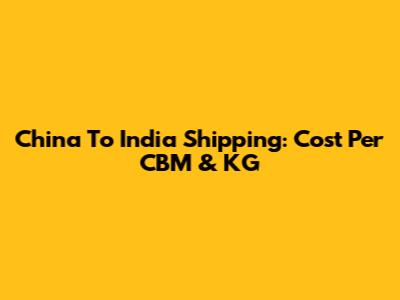 China To India Shipping: Cost Per CBM & KG