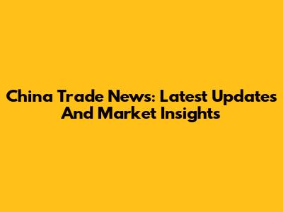 China Trade News: Latest Updates And Market Insights