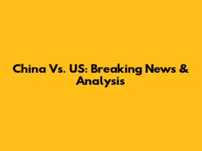 China Vs. US: Breaking News & Analysis