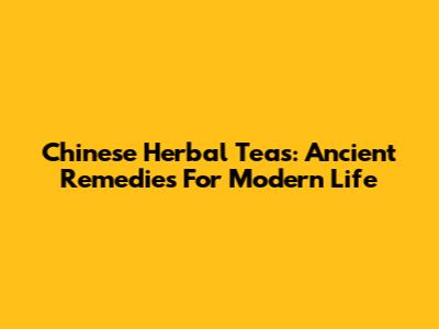 Chinese Herbal Teas: Ancient Remedies For Modern Life