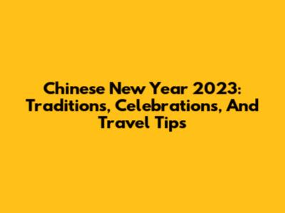 Chinese New Year 2023: Traditions, Celebrations, And Travel Tips