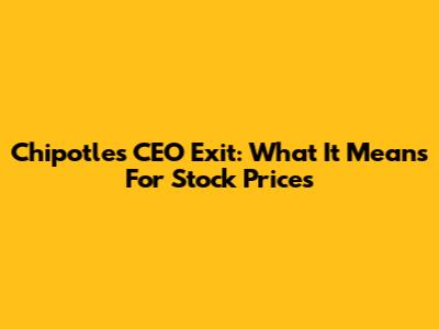 Chipotle's CEO Exit: What It Means For Stock Prices