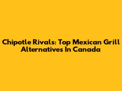 Chipotle Rivals: Top Mexican Grill Alternatives In Canada