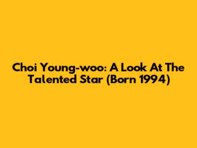 Choi Young-woo: A Look At The Talented Star (Born 1994)