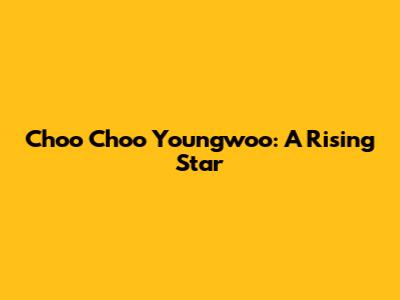 Choo Choo Youngwoo: A Rising Star