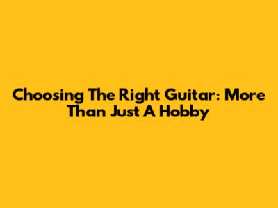 Choosing The Right Guitar: More Than Just A Hobby