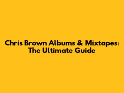 Chris Brown Albums & Mixtapes: The Ultimate Guide