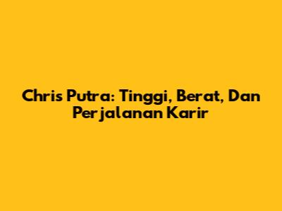 Chris Putra: Tinggi, Berat, Dan Perjalanan Karir