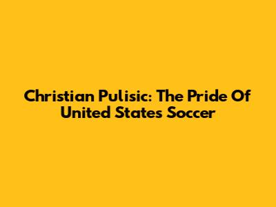 Christian Pulisic: The Pride Of United States Soccer