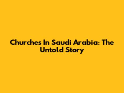 Churches In Saudi Arabia: The Untold Story