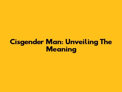Cisgender Man: Unveiling The Meaning