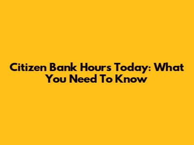 Citizen Bank Hours Today: What You Need To Know