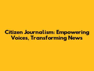 Citizen Journalism: Empowering Voices, Transforming News
