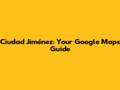 Ciudad Jiménez: Your Google Maps Guide