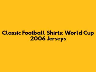 Classic Football Shirts: World Cup 2006 Jerseys