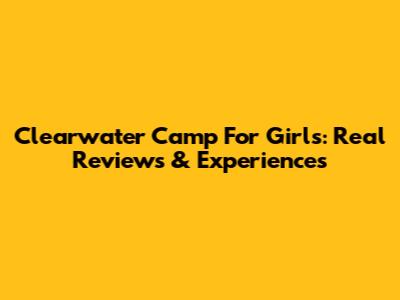 Clearwater Camp For Girls: Real Reviews & Experiences