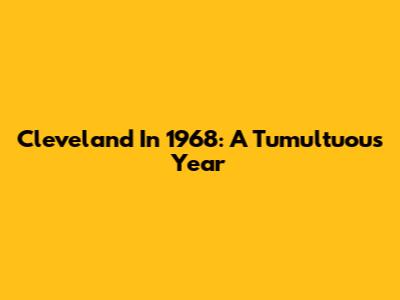 Cleveland In 1968: A Tumultuous Year