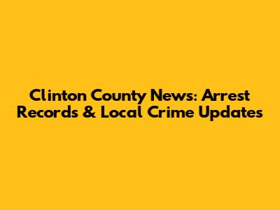 Clinton County News: Arrest Records & Local Crime Updates