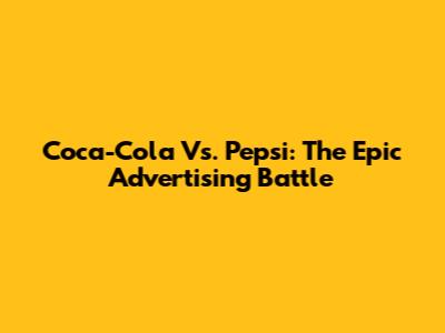 Coca-Cola Vs. Pepsi: The Epic Advertising Battle