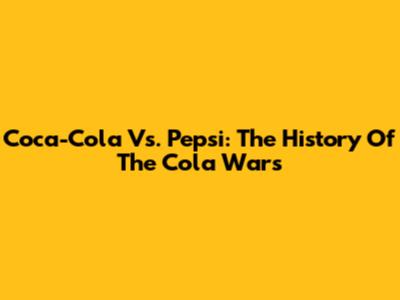 Coca-Cola Vs. Pepsi: The History Of The Cola Wars