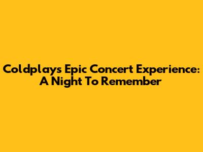 Coldplay's Epic Concert Experience: A Night To Remember