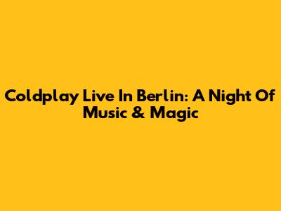 Coldplay Live In Berlin: A Night Of Music & Magic