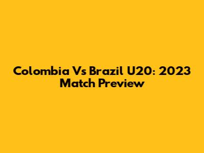 Colombia Vs Brazil U20: 2023 Match Preview
