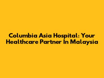 Columbia Asia Hospital: Your Healthcare Partner In Malaysia