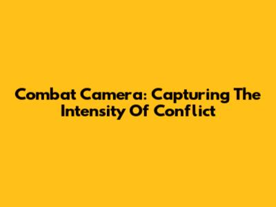 Combat Camera: Capturing The Intensity Of Conflict