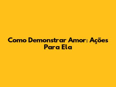 Como Demonstrar Amor: Ações Para Ela