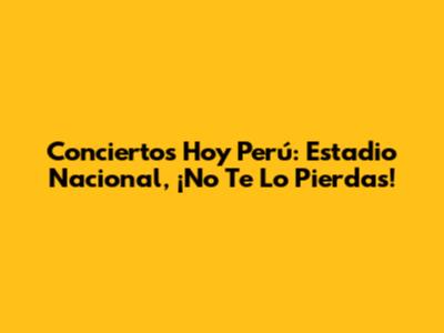 Conciertos Hoy Perú: Estadio Nacional, ¡No Te Lo Pierdas!